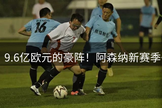 9.6亿欧元的豪阵！阿森纳新赛季争冠阵容浮出水面